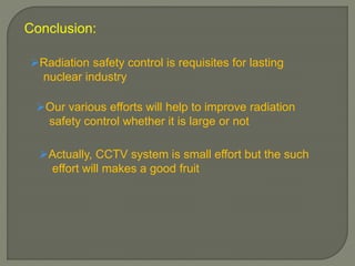 Conclusion:
Radiation safety control is requisites for lasting
nuclear industry
Our various efforts will help to improve radiation
safety control whether it is large or not
Actually, CCTV system is small effort but the such
effort will makes a good fruit
 