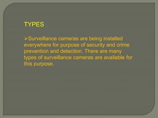 TYPES
Surveillance cameras are being installed
everywhere for purpose of security and crime
prevention and detection. There are many
types of surveillance cameras are available for
this purpose.
 