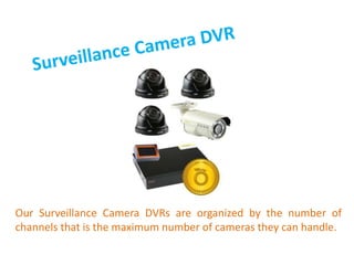 Our Surveillance Camera DVRs are organized by the number of
channels that is the maximum number of cameras they can handle.
 
