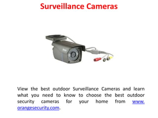 Surveillance Cameras
View the best outdoor Surveillance Cameras and learn
what you need to know to choose the best outdoor
security cameras for your home from www.
orangesecurity.com.
 
