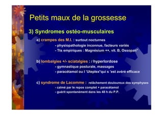 Petits maux de la grossesse
3) Syndromes ostéo-musculaires
a) crampes des M.I. : surtout nocturnes
- physiopathologie inconnue, facteurs variés
- Tts empiriques : Magnésium ++, vit. B, Ossopan*
b) lombalgies +/- sciatalgies : / hyperlordose
- gymnastique posturale, massages
- paracétamol ou l ’Uteplex*qui s ’est avéré efficace
c) syndrome de Lacomme : relâchement douloureux des symphyses
- calmé par le repos complet + paracétamol
- guérit spontanément dans les 48 h du P.P.
 