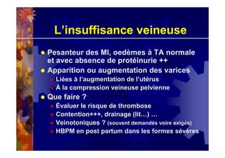 L’insuffisance veineuse
Pesanteur des MI, oedèmes à TA normale
et avec absence de protéinurie ++
Apparition ou augmentation des varices
Liées à l’augmentation de l’utérus
À la compression veineuse pelvienne
Que faire ?
Évaluer le risque de thrombose
Contention+++, drainage (lit…) …
Veinotoniques ? (souvent demandés voire exigés)
HBPM en post partum dans les formes sévères
 
