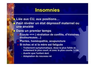 Insomnies
Liée aux CU, aux positions…
Peut révéler un état dépressif maternel ou
une anxiété
Dans un premier temps
Écoute +++ ( révélation de conflits, d’histoires
douloureuses…)
Plantes, homéopathie, acupuncture
Si échec et si la mère est fatiguée
Traitement symptomatique, dose la plus faible et
traitement le plus court, et avec la plus courte ½ vie
Avertir que l’enfant dort
Adaptation du nouveau né
 