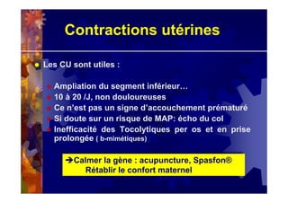 Contractions utérines
Les CU sont utiles :
Ampliation du segment inférieur…
10 à 20 /J, non douloureuses
Ce n’est pas un signe d’accouchement prématuré
Si doute sur un risque de MAP: écho du col
Inefficacité des Tocolytiques per os et en prise
prolongée ( b-mimétiques)
Calmer la gène : acupuncture, Spasfon®
Rétablir le confort maternel
Calmer la gène : acupuncture, Spasfon®
Rétablir le confort maternel
 