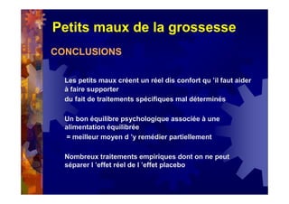 Petits maux de la grossesse
CONCLUSIONS
Les petits maux créent un réel dis confort qu ’il faut aider
à faire supporter
du fait de traitements spécifiques mal déterminés
Un bon équilibre psychologique associée à une
alimentation équilibrée
= meilleur moyen d ’y remédier partiellement
Nombreux traitements empiriques dont on ne peut
séparer l ’effet réel de l ’effet placebo
 