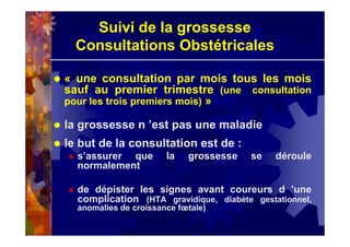 Suivi de la grossesse
Consultations Obstétricales
« une consultation par mois tous les mois
sauf au premier trimestre (une consultation
pour les trois premiers mois) »
la grossesse n ’est pas une maladie
le but de la consultation est de :
s’assurer que la grossesse se déroule
normalement
de dépister les signes avant coureurs d ’une
complication (HTA gravidique, diabète gestationnel,
anomalies de croissance fœtale)
 