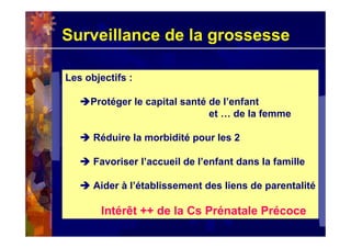 Surveillance de la grossesse
Les objectifs :
Protéger le capital santé de l’enfant
et … de la femme
Réduire la morbidité pour les 2
Favoriser l’accueil de l’enfant dans la famille
Aider à l’établissement des liens de parentalité
Intérêt ++ de la Cs Prénatale Précoce
Les objectifs :
Protéger le capital santé de l’enfant
et … de la femme
Réduire la morbidité pour les 2
Favoriser l’accueil de l’enfant dans la famille
Aider à l’établissement des liens de parentalité
Intérêt ++ de la Cs Prénatale Précoce
 
