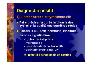 Diagnostic positif
1) L’aménorrhée = symptôme-clé
Faire préciser la durée habituelle des
cycles et la qualité des dernières régles
Parfois la DDR est incertaine, inconnue
ou sans signification :
- cycles très irréguliers
- métrorragies
- prise récente de contraceptifs
- caractère anormal des DR
intérêt d’1 échographie de datation
 