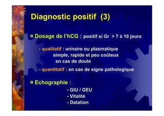 Diagnostic positif (3)
¤ Dosage de l’hCG : positif si Gr > 7 à 10 jours
- qualitatif : urinaire ou plasmatique
simple, rapide et peu coûteux
en cas de doute
- quantitatif : en cas de signe pathologique
¤ Echographie :
- GIU / GEU
- Vitalité
- Datation
 