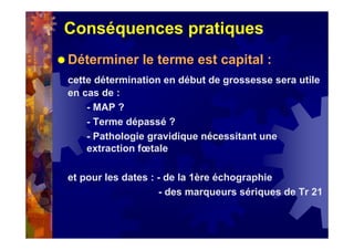 Conséquences pratiques
Déterminer le terme est capital :
cette détermination en début de grossesse sera utile
en cas de :
- MAP ?
- Terme dépassé ?
- Pathologie gravidique nécessitant une
extraction fœtale
et pour les dates : - de la 1ère échographie
- des marqueurs sériques de Tr 21
 