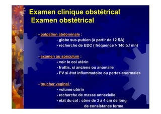Examen clinique obstétrical
Examen obstétrical
- palpation abdominale :
- globe sus-pubien (à partir de 12 SA)
- recherche de BDC ( fréquence > 140 b./ mn)
- examen au spéculum :
- voir le col utérin
- frottis, si anciens ou anomalie
- PV si état inflammatoire ou pertes anormales
- toucher vaginal :
- volume utérin
- recherche de masse annexielle
- état du col : cône de 3 à 4 cm de long
de consistance ferme
 