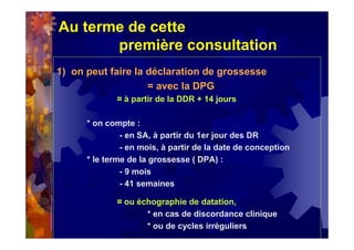 Au terme de cette
première consultation
1) on peut faire la déclaration de grossesse
= avec la DPG
¤ à partir de la DDR + 14 jours
* on compte :
- en SA, à partir du 1er jour des DR
- en mois, à partir de la date de conception
* le terme de la grossesse ( DPA) :
- 9 mois
- 41 semaines
¤ ou échographie de datation,
* en cas de discordance clinique
* ou de cycles irréguliers
 