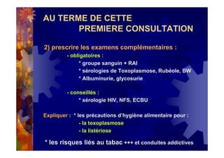 AU TERME DE CETTE
PREMIERE CONSULTATION
2) prescrire les examens complémentaires :
- obligatoires :
* groupe sanguin + RAI
* sérologies de Toxoplasmose, Rubéole, BW
* Albuminurie, glycosurie
- conseillés :
* sérologie HIV, NFS, ECBU
Expliquer : * les précautions d’hygiène alimentaire pour :
- la toxoplasmose
- la listériose
* les risques liés au tabac +++ et conduites addictives
 