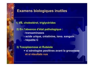 Examens biologiques inutiles
1) VS, cholestérol, triglycérides
2) En l’absence d’état pathologique :
- transaminases
- acide urique, créatinine, iono. sanguin
- hépatite C
3) Toxoplasmose et Rubéole
= si sérologies positives avant la grossesse
et si résultats vus
 