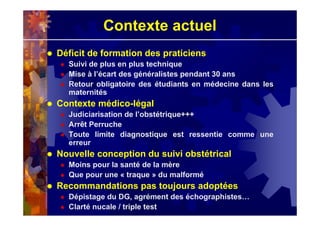 Contexte actuel
Déficit de formation des praticiens
Suivi de plus en plus technique
Mise à l’écart des généralistes pendant 30 ans
Retour obligatoire des étudiants en médecine dans les
maternités
Contexte médico-légal
Judiciarisation de l’obstétrique+++
Arrêt Perruche
Toute limite diagnostique est ressentie comme une
erreur
Nouvelle conception du suivi obstétrical
Moins pour la santé de la mère
Que pour une « traque » du malformé
Recommandations pas toujours adoptées
Dépistage du DG, agrément des échographistes…
Clarté nucale / triple test
 