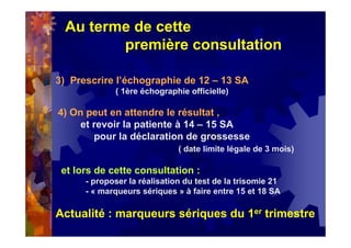 Au terme de cette
première consultation
3) Prescrire l’échographie de 12 – 13 SA
( 1ère échographie officielle)
4) On peut en attendre le résultat ,
et revoir la patiente à 14 – 15 SA
pour la déclaration de grossesse
( date limite légale de 3 mois)
et lors de cette consultation :
- proposer la réalisation du test de la trisomie 21
- « marqueurs sériques » à faire entre 15 et 18 SA
Actualité : marqueurs sériques du 1er trimestre
 