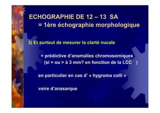 ECHOGRAPHIE DE 12 – 13 SA
= 1ère échographie morphologique
3) Et surtout de mesurer la clarté nucale
= prédictive d’anomalies chromosomiques
(si = ou > à 3 mm? en fonction de la LCC )
en particulier en cas d’ « hygroma colli »
voire d’anasarque
 