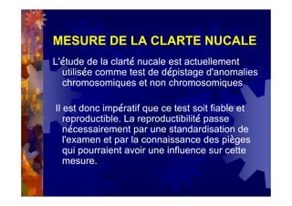 MESURE DE LA CLARTE NUCALE
L'étude de la clarté nucale est actuellement
utilisée comme test de dépistage d'anomalies
chromosomiques et non chromosomiques.
Il est donc impératif que ce test soit fiable et
reproductible. La reproductibilité passe
nécessairement par une standardisation de
l'examen et par la connaissance des pièges
qui pourraient avoir une influence sur cette
mesure.
 