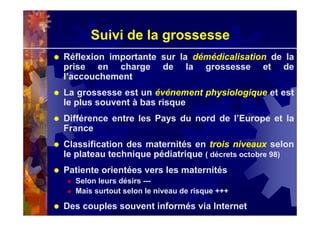 Suivi de la grossesse
Réflexion importante sur la démédicalisation de la
prise en charge de la grossesse et de
l’accouchement
La grossesse est un événement physiologique et est
le plus souvent à bas risque
Différence entre les Pays du nord de l’Europe et la
France
Classification des maternités en trois niveaux selon
le plateau technique pédiatrique ( décrets octobre 98)
Patiente orientées vers les maternités
Selon leurs désirs ---
Mais surtout selon le niveau de risque +++
Des couples souvent informés via Internet
 