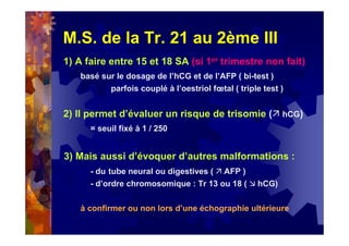 M.S. de la Tr. 21 au 2ème III
1) A faire entre 15 et 18 SA (si 1er trimestre non fait)
basé sur le dosage de l’hCG et de l’AFP ( bi-test )
parfois couplé à l’oestriol fœtal ( triple test )
2) Il permet d’évaluer un risque de trisomie ( hCG)
= seuil fixé à 1 / 250
3) Mais aussi d’évoquer d’autres malformations :
- du tube neural ou digestives ( AFP )
- d’ordre chromosomique : Tr 13 ou 18 ( hCG)
à confirmer ou non lors d’une échographie ultérieure
 