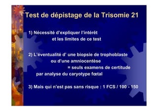 Test de dépistage de la Trisomie 21
1) Nécessité d’expliquer l’intérêt
et les limites de ce test
2) L’éventualité d’ une biopsie de trophoblaste
ou d’une amniocentèse
= seuls examens de certitude
par analyse du caryotype fœtal
3) Mais qui n’est pas sans risque : 1 FCS / 100 - 150
 