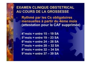 EXAMEN CLINIQUE OBSTETRICAL
AU COURS DE LA GROSSESSE
- Rythmé par les Cs obligatoires
mensuelles à partir du 4ème mois
(attestation pour la CAF supprimée)
- 4°mois = entre 15 – 19 SA
5°mois = entre 19 – 23 SA
6°mois = entre 24 – 28 SA
7°mois = entre 28 -- 32 SA
8°mois = entre 32 -- 34 SA
9°mois = entre 37 – 39 SA
 