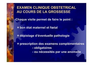 EXAMEN CLINIQUE OBSTETRICAL
AU COURS DE LA GROSSESSE
Chaque visite permet de faire le point :
¤ bon état maternel et fœtal
¤ dépistage d’éventuelle pathologie
¤ prescription des examens complémentaires
- obligatoires
- ou nécessités par une anomalie
 