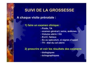 SUIVI DE LA GROSSESSE
A chaque visite prénatale :
1) faire un examen clinique :
- Poids, TA
- examen général ( seins, œdèmes…)
- Volume utérin / HU
- B.d.C. fœtaux
- Ex au spéculum, si signes d’appel
- TV : état du col utérin
2) prescrire et voir les résultats des examens
- biologiques
- échographiques
 