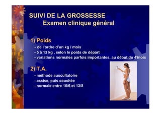 SUIVI DE LA GROSSESSE
Examen clinique général
1) Poids
- de l’ordre d’un kg / mois
- 5 à 13 kg , selon le poids de départ
- variations normales parfois importantes, au début du 4°mois
2) T.A.
- méthode auscultatoire
- assise, puis couchée
- normale entre 10/6 et 13/8
 