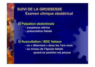 SUIVI DE LA GROSSESSE
Examen clinique obstétrical
2) Palpation abdominale
- souplesse utérine
- présentation fœtale
3) Auscultation / BDC fœtaux
- en « tâtonnant » dans les 1ers mois
- au niveau de l’épaule fœtale
quand sa position est perçue
 