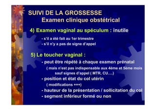 SUIVI DE LA GROSSESSE
Examen clinique obstétrical
4) Examen vaginal au spéculum : inutile
- s’il a été fait au 1er trimestre
- s’il n’y a pas de signe d’appel
5) Le toucher vaginal :
- peut être répété à chaque examen prénatal
( mais n’est pas indispensable aux 4ème et 5ème mois
sauf signes d’appel ( MTR, CU….)
- position et état du col utérin
( modifications +++)
- hauteur de la présentation / sollicitation du col
- segment inférieur formé ou non
 