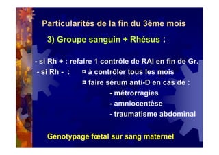 Particularités de la fin du 3ème mois
3) Groupe sanguin + Rhésus :
- si Rh + : refaire 1 contrôle de RAI en fin de Gr.
- si Rh - : ¤ à contrôler tous les mois
¤ faire sérum anti-D en cas de :
- métrorragies
- amniocentèse
- traumatisme abdominal
Génotypage fœtal sur sang maternel
 