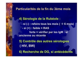 Particularités de la fin du 3ème mois
4) Sérologie de la Rubéole :
- si (-) : refaire tous les mois ( 6 mois)
- si (+) : faible = RAS
forte = vérifier par les IgM : si
ancienne ou récente
5) Contrôle des autres sérologies
( HIV, BW)
6) Recherche de DG, si antécédents
 