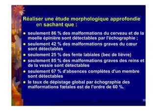 Réaliser une étude morphologique approfondie
en sachant que :
seulement 86 % des malformations du cerveau et de la
moelle épinière sont détectables par l'échographie ;
seulement 42 % des malformations graves du cœur
sont détectables
seulement 25 % des fente labiales (bec de lièvre)
seulement 85 % des malformations graves des reins et
de la vessie sont détectables
seulement 67 % d'absences complètes d'un membre
sont détectables
le taux de dépistage global par échographie des
malformations fœtales est de l'ordre de 60 %.
 