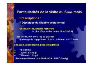 Particularités de la visite du 6ème mois
Prescriptions :
- Dépistage du Diabète gestationnel
SYSTEMATIQUEMENT recherché
le plus tôt possible entre 24 et 28 (SA)
par une HGPO, avec 75g de glucose
et dosage de la glycémie à jeun, à 60 mn et à 120 mn
une seule valeur élevée pose le diagnostic
T0 ≥ 0,92g/l
T60mn ≥ 1,80 g/l
T120mn ≥ 1,53 g/l
(Recommandations Juin 2009 (ADA : HAPO Study)
 