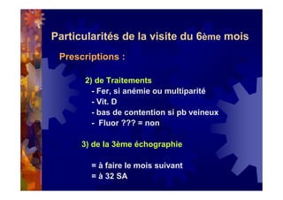 Particularités de la visite du 6ème mois
Prescriptions :
2) de Traitements
- Fer, si anémie ou multiparité
- Vit. D
- bas de contention si pb veineux
- Fluor ??? = non
3) de la 3ème échographie
= à faire le mois suivant
= à 32 SA
 