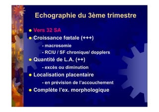 Echographie du 3ème trimestre
Vers 32 SA
Croissance fœtale (+++)
- macrosomie
- RCIU / SF chronique/ dopplers
Quantité de L.A. (++)
- excès ou diminution
Localisation placentaire
- en prévision de l’accouchement
Complète l’ex. morphologique
 