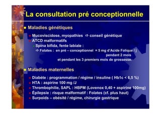 La consultation pré conceptionnelle
Maladies génétiques
Mucoviscidose, myopathies conseil génétique
ATCD malformatifs
Spina bifida, fente labiale :
Folates : en pré – conceptionnel = 5 mg d’Acide Folique / j
pendant 2 mois
et pendant les 3 premiers mois de grossesse.
Maladies maternelles
Diabète : programmation / régime / insuline ( Hb1c < 6,5 %)
HTA : aspirine 100 mg /J
Thrombophilie, SAPL : HBPM (Lovenox 0,40 + aspirine 100mg)
Épilepsie : risque malformatif : Folates (cf. plus haut)
Surpoids – obésité / régime, chirurgie gastrique
 