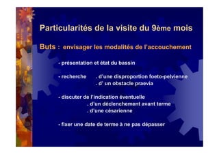 Particularités de la visite du 9ème mois
Buts : envisager les modalités de l’accouchement
- présentation et état du bassin
- recherche . d’une disproportion foeto-pelvienne
. d’ un obstacle praevia
- discuter de l’indication éventuelle
. d’un déclenchement avant terme
. d’une césarienne
- fixer une date de terme à ne pas dépasser
 