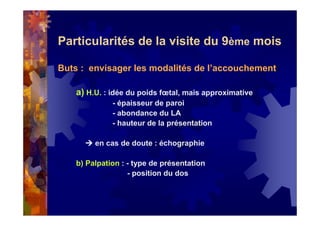 Particularités de la visite du 9ème mois
Buts : envisager les modalités de l’accouchement
a) H.U. : idée du poids fœtal, mais approximative
- épaisseur de paroi
- abondance du LA
- hauteur de la présentation
en cas de doute : échographie
b) Palpation : - type de présentation
- position du dos
 