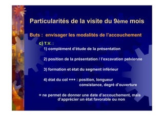 Particularités de la visite du 9ème mois
Buts : envisager les modalités de l’accouchement
c) T.V. :
1) complément d’étude de la présentation
2) position de la présentation / l’excavation pelvienne
3) formation et état du segment inférieur
4) état du col +++ : position, longueur
consistance, degré d’ouverture
= ne permet de donner une date d’accouchement, mais
d’apprécier un état favorable ou non
 