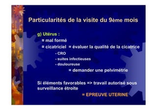 Particularités de la visite du 9ème mois
g) Utérus :
¤ mal formé
¤ cicatriciel = évaluer la qualité de la cicatrice
- CRO
- suites infectieuses
- douloureuse
= demander une pelvimétrie
Si éléments favorables => travail autorisé sous
surveillance étroite
= EPREUVE UTERINE
 