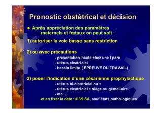 Pronostic obstétrical et décision
Après appréciation des paramètres
maternels et fœtaux on peut soit :
1) autoriser la voie basse sans restriction
2) ou avec précautions
- présentation haute chez une I pare
- utérus cicatriciel
- bassin limite ( EPREUVE DU TRAVAIL)
3) poser l’indication d’une césarienne prophylactique
- utérus bi-cicatriciel ou +
- utérus cicatriciel + siège ou gémellaire
- etc.….
et en fixer la date : # 39 SA, sauf états pathologiques
 