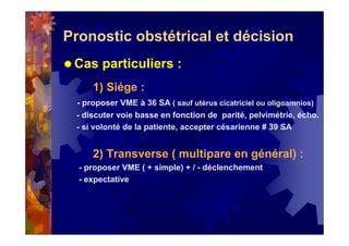 Pronostic obstétrical et décision
Cas particuliers :
1) Siége :
- proposer VME à 36 SA ( sauf utérus cicatriciel ou oligoamnios)
- discuter voie basse en fonction de parité, pelvimétrie, écho.
- si volonté de la patiente, accepter césarienne # 39 SA
2) Transverse ( multipare en général) :
- proposer VME ( + simple) + / - déclenchement
- expectative
 