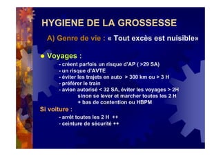 HYGIENE DE LA GROSSESSE
A) Genre de vie : « Tout excès est nuisible»
Voyages :
- créent parfois un risque d’AP ( >29 SA)
- un risque d’AVTE
- éviter les trajets en auto > 300 km ou > 3 H
- préférer le train
- avion autorisé < 32 SA, éviter les voyages > 2H
sinon se lever et marcher toutes les 2 H
+ bas de contention ou HBPM
Si voiture :
- arrêt toutes les 2 H ++
- ceinture de sécurité ++
 