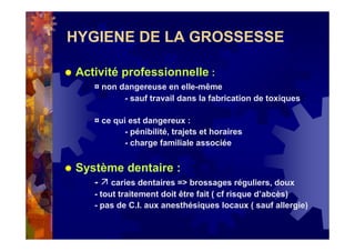 HYGIENE DE LA GROSSESSE
Activité professionnelle :
¤ non dangereuse en elle-même
- sauf travail dans la fabrication de toxiques
¤ ce qui est dangereux :
- pénibilité, trajets et horaires
- charge familiale associée
Système dentaire :
- caries dentaires => brossages réguliers, doux
- tout traitement doit être fait ( cf risque d’abcès)
- pas de C.I. aux anesthésiques locaux ( sauf allergie)
 