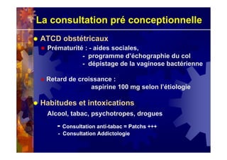 La consultation pré conceptionnelle
ATCD obstétricaux
Prématurité : - aides sociales,
- programme d’échographie du col
- dépistage de la vaginose bactérienne
Retard de croissance :
aspirine 100 mg selon l’étiologie
Habitudes et intoxications
Alcool, tabac, psychotropes, drogues
- Consultation anti-tabac = Patchs +++
- Consultation Addictologie
 