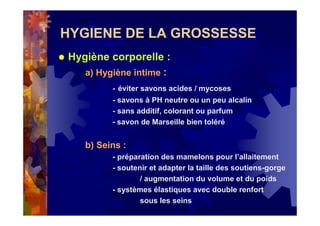 HYGIENE DE LA GROSSESSE
Hygiène corporelle :
a) Hygiène intime :
- éviter savons acides / mycoses
- savons à PH neutre ou un peu alcalin
- sans additif, colorant ou parfum
- savon de Marseille bien toléré
b) Seins :
- préparation des mamelons pour l’allaitement
- soutenir et adapter la taille des soutiens-gorge
/ augmentation du volume et du poids
- systèmes élastiques avec double renfort
sous les seins
 