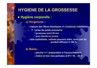 HYGIENE DE LA GROSSESSE
Hygiène corporelle :
c) Vergetures :
- rupture des fibres élastiques => cicatrices indélébiles
- / prise de poids excessive
/ grossesse avant 20 ans
/ peau blonde ou rousse
- laits hydratants, crèmes peuvent aider, mais pas de
produit efficace à 100 %
b) Bains :
- piscine ++ / préparation à l’accouchement
- rivière et mer non polluées et θ°> 18 – 20 °c
 