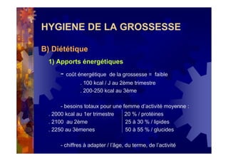 HYGIENE DE LA GROSSESSE
B) Diététique
1) Apports énergétiques
- coût énergétique de la grossesse = faible
. 100 kcal / J au 2ème trimestre
. 200-250 kcal au 3ème
- besoins totaux pour une femme d’activité moyenne :
. 2000 kcal au 1er trimestre 20 % / protéines
. 2100 au 2ème 25 à 30 % / lipides
. 2250 au 3èmenes 50 à 55 % / glucides
- chiffres à adapter / l’âge, du terme, de l’activité
 